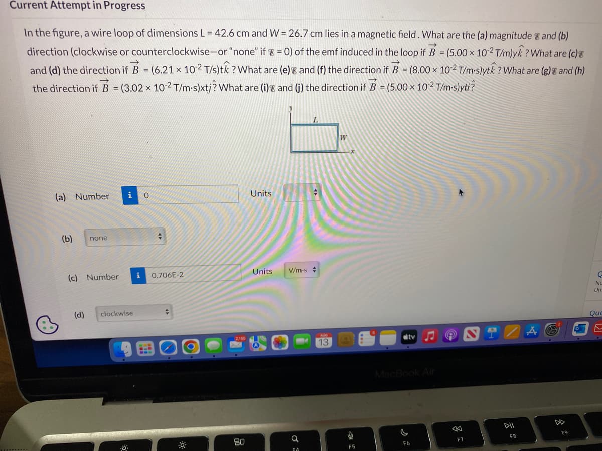 Current Attempt in Progress
In the figure, a wire loop of dimensions L = 42.6 cm and W = 26.7 cm lies in a magnetic field. What are the (a) magnitude 8 and (b)
direction (clockwise or counterclockwise-or "none" if 8 = 0) of the emf induced in the loop if B = (5.00 x 10-2 T/m)yk? What are (c) 8
and (d) the direction if B = (6.21 x 10-2 T/s)tk? What are (e) and (f) the direction if B = (8.00 × 10-2 T/m-s)ytk? What are (g) & and (h)
the direction if B = (3.02 x 10-2 T/m-s)xtj? What are (i) and (i) the direction if B = (5.00 × 10-² T/m-s)yti?
(a) Number
(b)
none
(c) Number
(d)
i
clockwise
0
✪
i 0.706E-2
+
80
Units
Units
V/m-s
FA
13
W
U
F5
tv
F6
←
F7
F8
F9
C
Nu
Un
Que