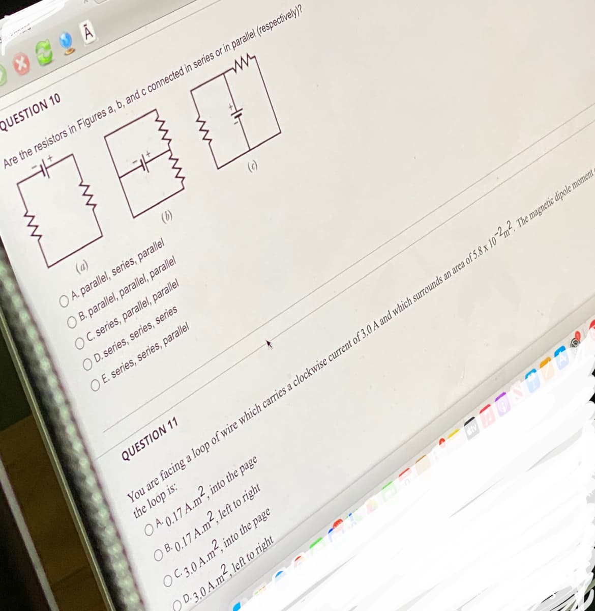 X
A
QUESTION 10
Are the resistors in Figures a, b, and c connected in series or in parallel (respectively)?
(a)
O A. parallel, series, parallel
OB. parallel, parallel, parallel
OC. series, parallel, parallel
OD. series, series, series
O E. series, series, parallel
QUESTION 11
ONTZER
You are facing a loop of wire which carries a clockwise current of 3.0 A and which surrounds an area of 5.8 x 10-2m². The magnetic dipole moment
the loop is:
into the page
OA.0.17 A.m²,
OB0.17 A.m², left to right
O C.3.0 A.m², into the page
D.3.0 A.m², left to right