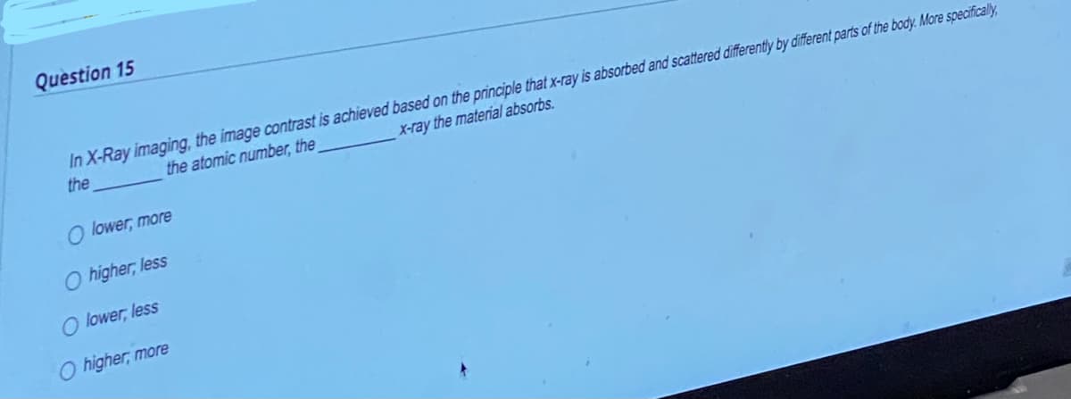 Question 15
X-ray the material absorbs.
In X-Ray imaging, the image contrast is achieved based on the principle that x-ray is absorbed and scattered differently by different parts of the body. More specifically,
the
the atomic number, the
O lower, more
O higher, less
O lower, less
O higher, more