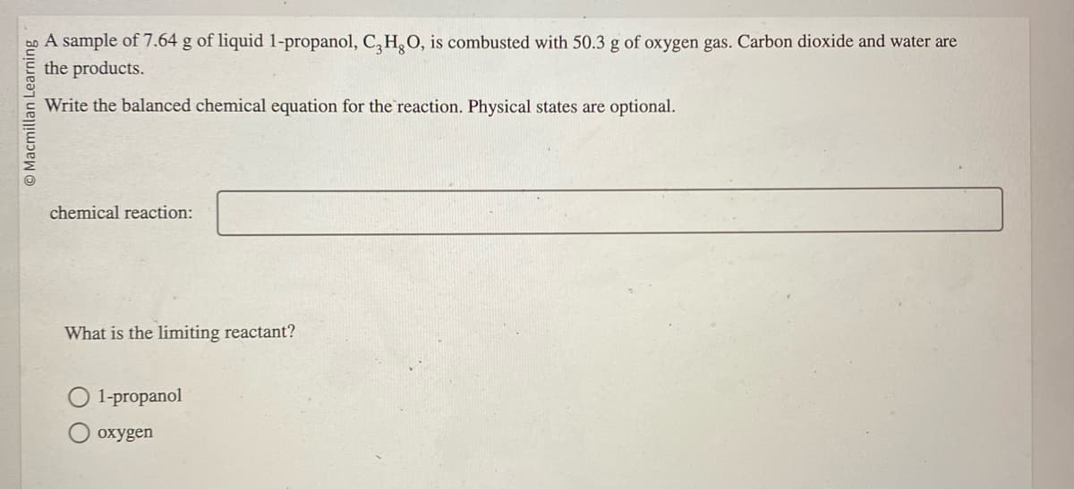 Macmillan Learning
A sample of 7.64 g of liquid 1-propanol, C, H, O, is combusted with 50.3 g of oxygen gas. Carbon dioxide and water are
the products.
Write the balanced chemical equation for the reaction. Physical states are optional.
chemical reaction:
What is the limiting reactant?
O 1-propanol
oxygen