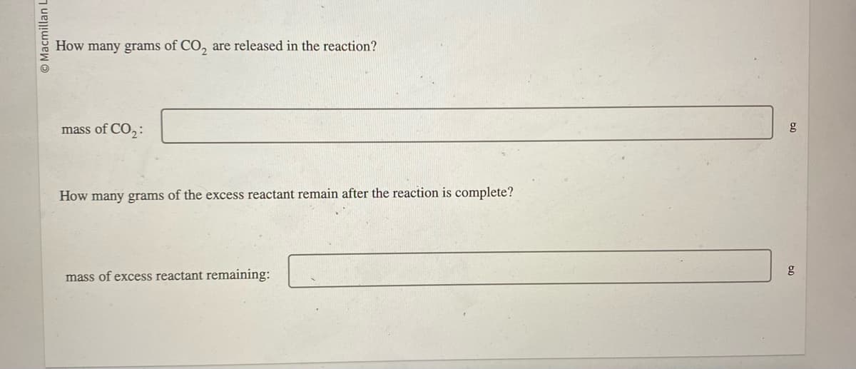 Macmillan L
How many grams of CO₂ are released in the reaction?
mass of CO₂:
How many grams of the excess reactant remain after the reaction is complete?
mass of excess reactant remaining:
g
g