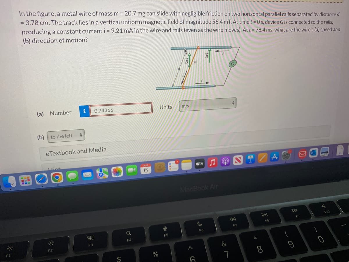 O
F1
In the figure, a metal wire of mass m = 20.7 mg can slide with negligible friction on two horizontal parallel rails separated by distance d
= 3.78 cm. The track lies in a vertical uniform magnetic field of magnitude 56.4 mT. At time t = 0 s, device G is connected to the rails,
producing a constant current i = 9.21 mA in the wire and rails (even as the wire moves). At t = 78.4 ms, what are the wire's (a) speed and
(b) direction of motion?
(a) Number
(b) to the left
Hint
+
eTextbook and Medial
F2
i 0.74366
80
F3
$
a
F4
AUG
6
%
B
B m
H
Units
0
F5
m/s
stv
MacBook Air
6
F6
&
7
8
F7
99
*
∞
DII
F8
Å
DD
F9
A
F10
1