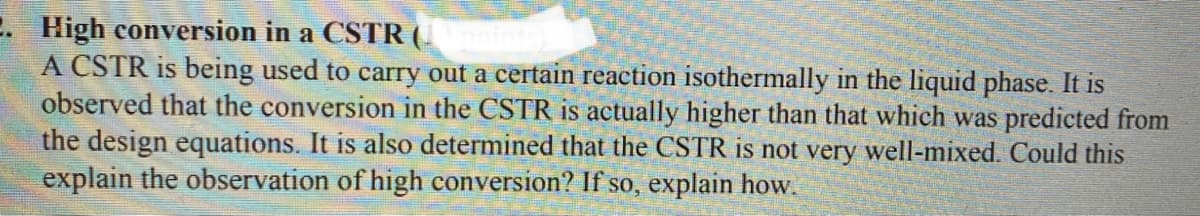 2. High conversion in a CSTR (.
A CSTR is being used to carry out a certain reaction isothermally in the liquid phase. It is
observed that the conversion in the CSTR is actually higher than that which was predicted from
the design equations. It is also determined that the CSTR is not very well-mixed. Could this
explain the observation of high conversion? If so, explain how.