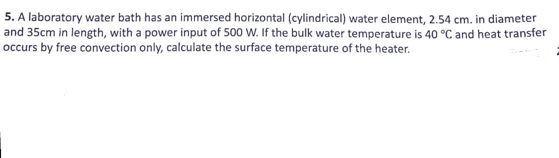 5. A laboratory water bath has an immersed horizontal (cylindrical) water element, 2.54 cm. in diameter
and 35cm in length, with a power input of 500 W. If the bulk water temperature is 40 °C and heat transfer
occurs by free convection only, calculate the surface temperature of the heater.