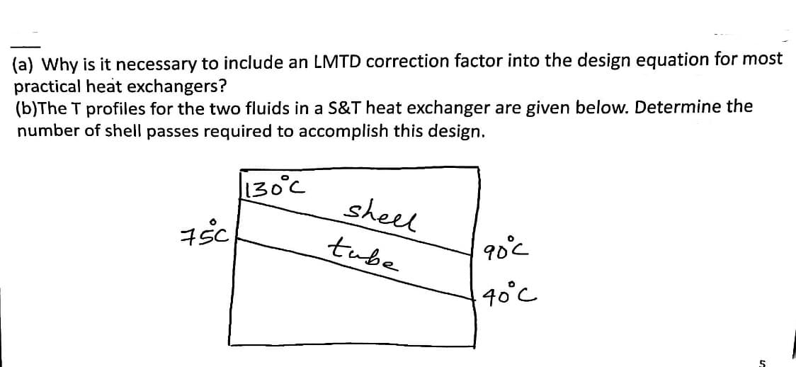 (a) Why is it necessary to include an LMTD correction factor into the design equation for most
practical heat exchangers?
(b)The T profiles for the two fluids in a S&T heat exchanger are given below. Determine the
number of shell passes required to accomplish this design.
130°C
750
shell
tube
90°c
40°C
5