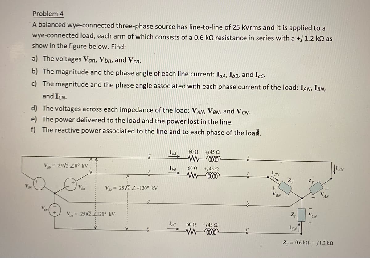 Van
Problem 4
A balanced wye-connected three-phase source has line-to-line of 25 kVrms and it is applied to a
wye-connected load, each arm of which consists of a 0.6 k resistance in series with a +j 1.2 kn as
show in the figure below. Find:
a) The voltages Van, Vbn, and Vcn.
b) The magnitude and the phase angle of each line current: IaA, IbB, and Icc.
c) The magnitude and the phase angle associated with each phase current of the load: IAN, IBN,
and ICN.
d) The voltages across each impedance of the load: VAN, VBN, and VCN.
e) The power delivered to the load and the power lost in the line.
f) The reactive power associated to the line and to each phase of the load.
Vab= 25√2 20° kV
O
Ven
Von
Vhc25V2 Z-120⁰ kV
Vca 25√2 2120° kV
"
1aA
IbB
Lec
60 Ω
M
+j45 02
0000
60 Ω
+j45 Ω
W 0000
60 Ω
+j45 Ω
W 0000
C
IBN
+
V BN
ZY
Zy
1CN
Zy
VCN
+
VAN
Zy = 0,6 kΩ + j 1.2 ΚΩ
AN