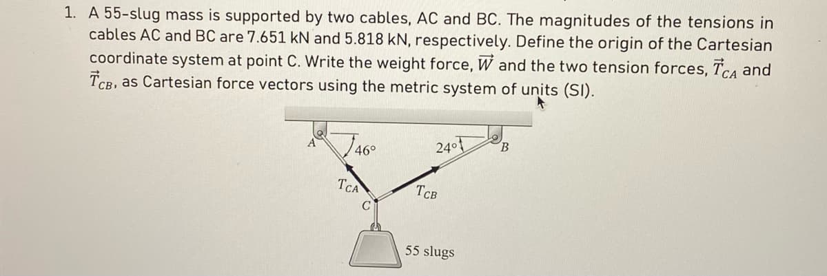 1. A 55-slug mass is supported by two cables, AC and BC. The magnitudes of the tensions in
cables AC and BC are 7.651 kN and 5.818 kN, respectively. Define the origin of the Cartesian
coordinate system at point C. Write the weight force, W and the two tension forces, TCA and
TCB, as Cartesian force vectors using the metric system of units (SI).
46°
TCA
C
24°
TCB
55 slugs
B