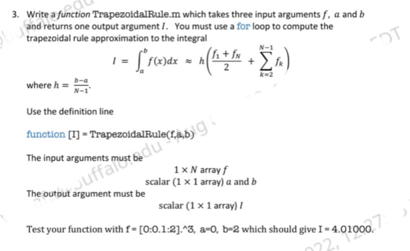 3. Write a function TrapezoidalRule.m
which takes three input arguments f, a and b
and returns one output argument I. You must use a for loop to compute the
trapezoidal rule approximation to the integral
FDT
where h =
b-a
N-1'
N-1
I
• ["F(x)dx = n(f₁ + fm + [f)
h
k=2
Use the definition line
function [I] =
oidalRule(fa,b)
The input arguments mu
1 x N array f
scalar (1 x 1 array) a and b
scalar (1 x 1 array) I
Test your function with f= [0:0.1:2].^3, a-0, b-2 which should give I = 4.01000.
auffa must be due
The output argument must be