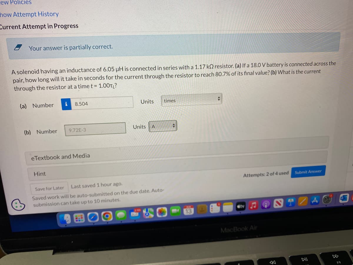 ew Policies
how Attempt History
Current Attempt in Progress
Your answer is partially correct.
A solenoid having an inductance of 6.05 µH is connected in series with a 1.17 k2 resistor. (a) If a 18.0 V battery is connected across the
pair, how long will it take in seconds for the current through the resistor to reach 80.7% of its final value? (b) What is the current
through the resistor at a time t = 1.00TL?
(a) Number
(b) Number
8.504
Hint
9.72E-3
eTextbook and Media
Units times
Units A
Save for Later
Last saved 1 hour ago.
Saved work will be auto-submitted on the due date. Auto-
submission can take up to 10 minutes.
+
+
Attempts: 2 of 4 used
ditv
MacBook Air
8
Submit Answer
DII
F9