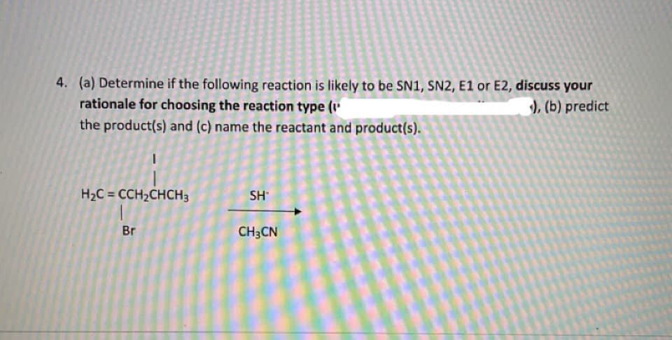 4. (a) Determine if the following reaction is likely to be SN1, SN2, E1 or E2, discuss your
rationale for choosing the reaction type (1'
), (b) predict
the product(s) and (c) name the reactant and product(s).
H2C = CCH2CHCH3
SH
Br
CH3CN

