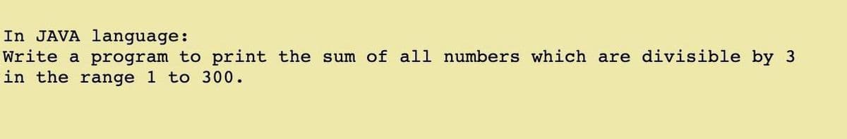 In JAVA language:
Write a program to print the sum of all numbers which are divisible by 3
in the range 1 to 300.
