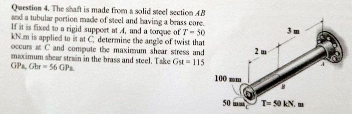 Question 4. The shaft is made from a solid steel section AB
and a tubular portion made of steel and having a brass core.
If it is fixed to a rigid support at 4, and a torque of T= 50
kN.m is applied to it at C, determine the angle of twist that
occurs at C and compute the maximum shear stress and
maximum shear strain in the brass and steel. Take Gst 115
GPa, Gbr 56 GPa.
3 m
%D
2 m
100 mm
50 mm
T= 50 kN. m
