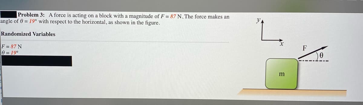 Problem 3: A force is acting on a block with a magnitude of F = 87 N. The force makes an
angle of 0 = 19° with respect to the horizontal, as shown in the figure.
Randomized Variables
F = 87 N
0 = 19°
F
