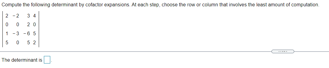 Compute the following determinant by cofactor expansions. At each step, choose the row or column that involves the least amount of computation.
2 - 2
3 4
2 0
1 -3 -6 5
5 2
.....
The determinant is
N O
