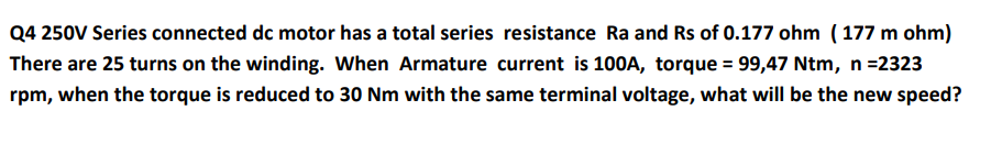 Q4 250V Series connected dc motor has a total series resistance Ra and Rs of 0.177 ohm (177 m ohm)
There are 25 turns on the winding. When Armature current is 100A, torque = 99,47 Ntm, n =2323
rpm, when the torque is reduced to 30 Nm with the same terminal voltage, what will be the new speed?