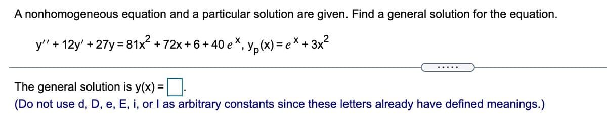 A nonhomogeneous equation and a particular solution are given. Find a general solution for the equation.
y' + 12y' + 27y = 81x + 72x + 6 + 40 e*, y, (x) = e × + 3x²
The general solution is y(x) =
(Do not use d, D, e, E, i, or I as arbitrary constants since these letters already have defined meanings.)

