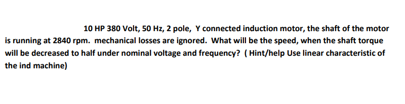 10 HP 380 Volt, 50 Hz, 2 pole, Y connected induction motor, the shaft of the motor
is running at 2840 rpm. mechanical losses are ignored. What will be the speed, when the shaft torque
will be decreased to half under nominal voltage and frequency? (Hint/help Use linear characteristic of
the ind machine)