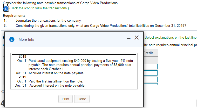 Censider the following note payable transactions of Cargo Video Productions.
D(Click the icon to view the transactions.)
Requirements
1.
Journalize the transactions for the company.
Considering the given transactions only, what are Cargo Video Productions' total liabilities on December 31, 2019?
2.
X Select explanations on the last line
More Info
he note requires annual principal pa
Credit
2018
Oct. 1 Purchased equipment costing $40,000 by issuing a five-year, 9% note
payable. The note requires annual principal payments of $8,000 plus
interest each October 1.
Dec. 31 Accrued interest on the note payable.
2019
Oct. 1 Paid the first installment on the note.
Dec. 31 Accrued interest on the note payable.
Print
Done
4
