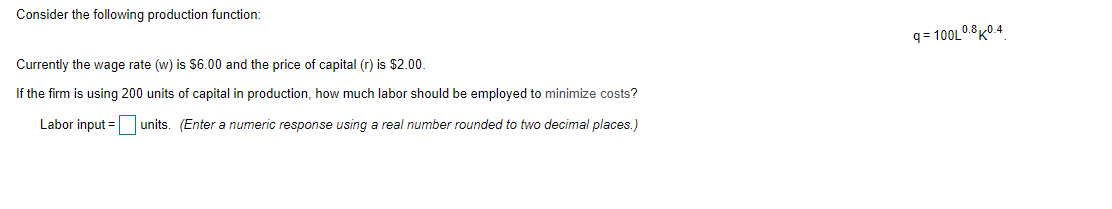 Consider the following production function:
q = 100L0.8K0.4
Currently the wage rate (w) is $6.00 and the price of capital (r) is $2.00.
If the firm is using 200 units of capital in production, how much labor should be employed to minimize costs?
Labor input = units. (Enter a numeric response using a real number rounded to two decimal places.)
