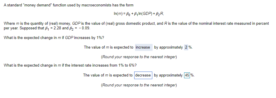 A standard "money demand" function used by macroeconomists has the form
In(m) = fo + B,In(GDP) + 62R,
Where m is the quantity of (real) money, GDP is the value of (real) gross domestic product, and R is the value of the nominal interest rate measured in percent
per year. Supposed that B, = 2.28 and B2 = - 0.09.
What is the expected change in m if GDP increases by 1%?
The value of m is expected to increase by approximately 2 %.
(Round your response to the nearest integer)
What is the expected change in m if the interest rate increases from 1% to 6%?
The value of m is expected to decrease by approximately 45 %.
(Round your response to the nearest integer)
