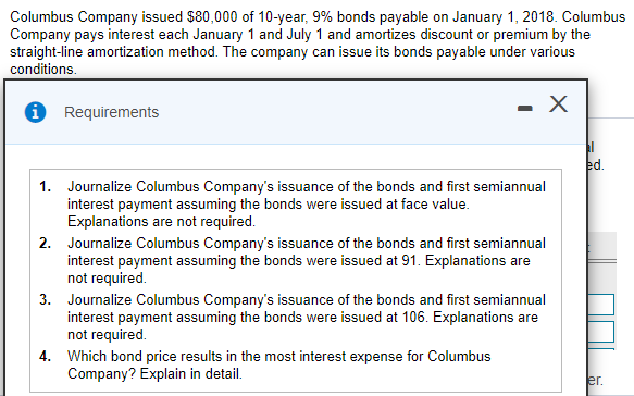 Columbus Company issued $80,000 of 10-year, 9% bonds payable on January 1, 2018. Columbus
Company pays interest each January 1 and July 1 and amortizes discount or premium by the
straight-line amortization method. The company can issue its bonds payable under various
conditions.
1 Requirements
ed.
1. Journalize Columbus Company's issuance of the bonds and first semiannual
interest payment assuming the bonds were issued at face value.
Explanations are not required.
2. Journalize Columbus Company's issuance of the bonds and first semiannual
interest payment assuming the bonds were issued at 91. Explanations are
not required.
3. Journalize Columbus Company's issuance of the bonds and first semiannual
interest payment assuming the bonds were issued at 106. Explanations are
not required.
4. Which bond price results in the most interest expense for Columbus
Company? Explain in detail.
er.
