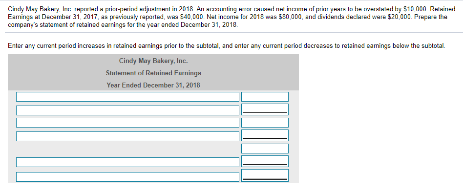 Cindy May Bakery, Inc. reported a prior-period adjustment in 2018. An accounting error caused net income of prior years to be overstated by $10,000. Retained
Earnings at December 31, 2017, as previously reported, was $40,000. Net income for 2018 was $80,000, and dividends declared were $20,000. Prepare the
company's statement of retained earnings for the year ended December 31, 2018.
Enter any current period increases in retained earnings prior to the subtotal, and enter any current period decreases to retained earnings below the subtotal.
Cindy May Bakery, Inc.
Statement of Retained Earnings
Year Ended December 31, 2018
