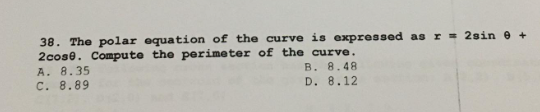 38. The polar equation of the curve is expressed as r = 2sin 0 +
2cose. Compute the perimeter of the curve.
A. 8.35
B. 8.48
C. 8.89
D. 8.12