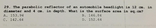 29. The parabolic reflector of an automobile headlight is 12 cm. in
diameter and 4 cm. in depth. What is the surface area in sq.cm?
A. 153.94
B. 146.84
C. 142.64
D. 152.64