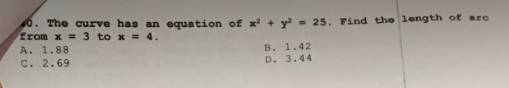 0. The curve has an equation of x² + y² = 25. Find the length of arc
from x=3 to x = 4.
A. 1.88
C. 2.69
B. 1.42
D. 3.44