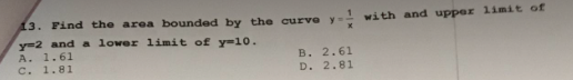 13. Find the area bounded by the curve y=-
y=2 and a lower limit of y-10.
A. 1.61
B. 2.61
C. 1.81
D. 2.81
with and upper limit of