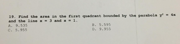 19. Find the area in the first quadrant bounded by the parabola y²
= 4x
and the line x = 3 and x = 1.
A. 9.535
C. 5.955
B. 5.595
D. 9.955