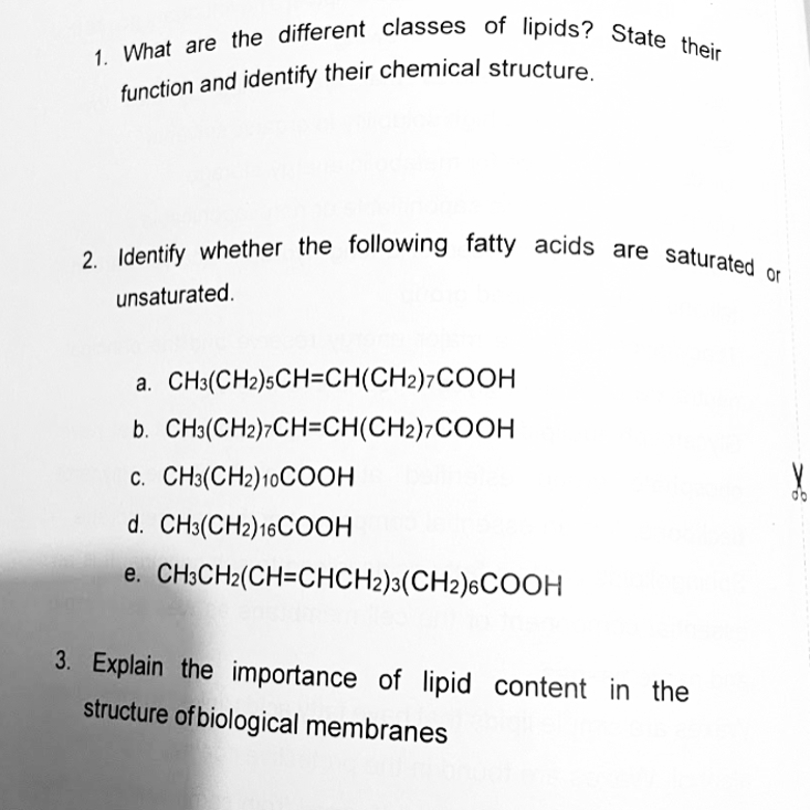 function and identify their chemical structure.
1. What are the different classes of lipids? State their
2. Identify whether the following fatty acids are saturated or
unsaturated.
a. CH3(CH2)sCH=CH(CH2)7COOH
b. CH3(CH2)¬CH=CH(CH2)7COOH
c. CH3(CH2)10COOH
do
d. CH3(CH2)16COOH
e. CH;CH2(CH=CHCH2)3(CH2)6COOH
3. Explain the importance of lipid content in the
structure of biological membranes
