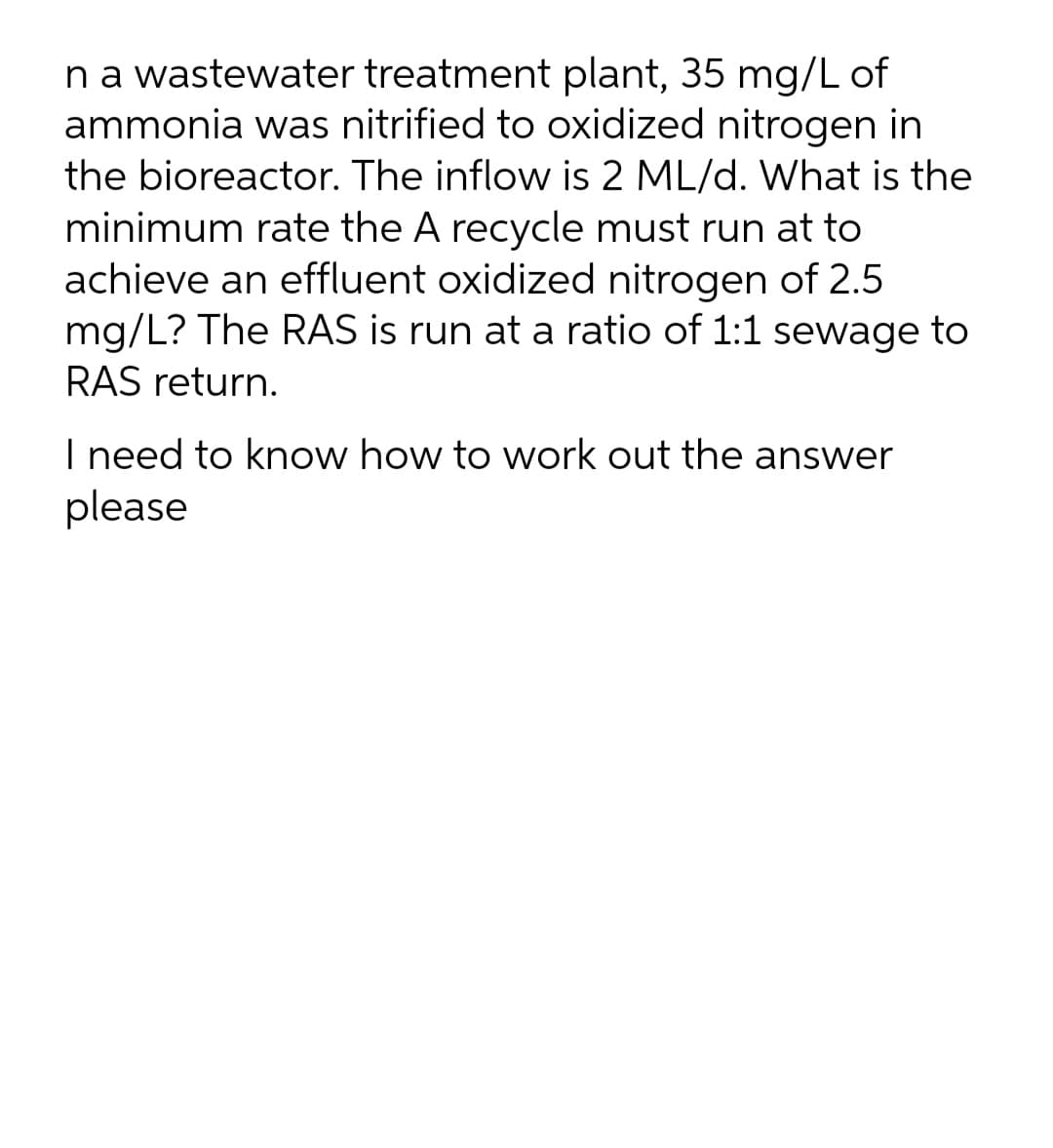 na wastewater treatment plant, 35 mg/L of
ammonia was nitrified to oxidized nitrogen in
the bioreactor. The inflow is 2 ML/d. What is the
minimum rate the A recycle must run at to
achieve an effluent oxidized nitrogen of 2.5
mg/L? The RAS is run at a ratio of 1:1 sewage to
RAS return.
I need to know how to work out the answer
please
