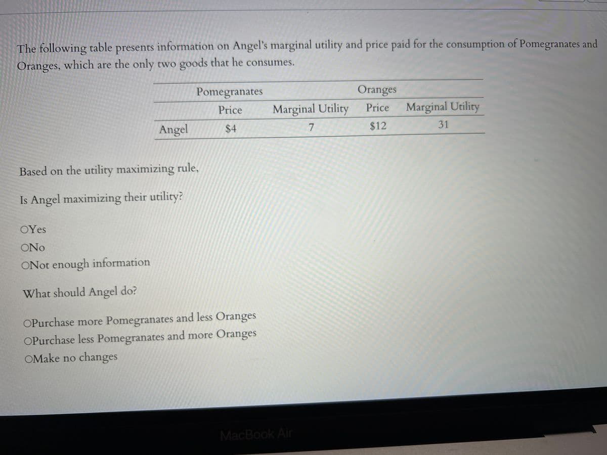 The following table presents information on Angel's marginal utility and price paid for the consumption of Pomegranates and
Oranges, which are the only two goods that he consumes.
Angel
OYes
ONO
ONot enough information
What should Angel do?
Pomegranates
Price
$4
Based on the utility maximizing rule,
Is Angel maximizing their utility?
OPurchase more Pomegranates and less Oranges
OPurchase less Pomegranates and more Oranges
OMake no changes
Marginal Utility
MacBook Air
7
Oranges
Price
$12
Marginal Utility
31