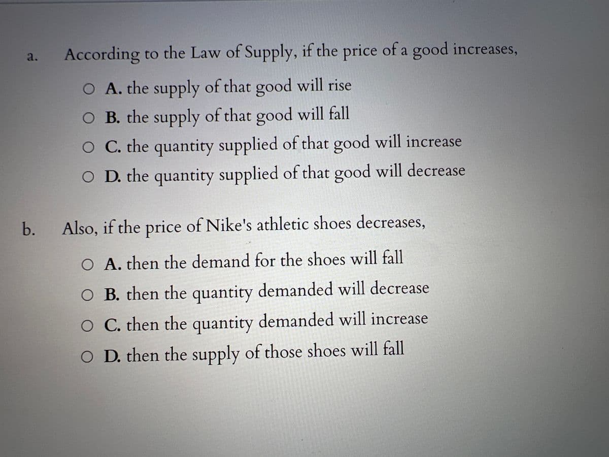 a.
b.
According to the Law of Supply, if the price of a good increases,
O A. the supply of that good will rise
O B. the supply of that good will fall
O C. the quantity supplied of that good will increase
O D. the quantity supplied of that good will decrease
Also, if the price of Nike's athletic shoes decreases,
A. then the demand for the shoes will fall
B. then the quantity demanded will decrease
O C. then the quantity demanded will increase
O D. then the supply of those shoes will fall