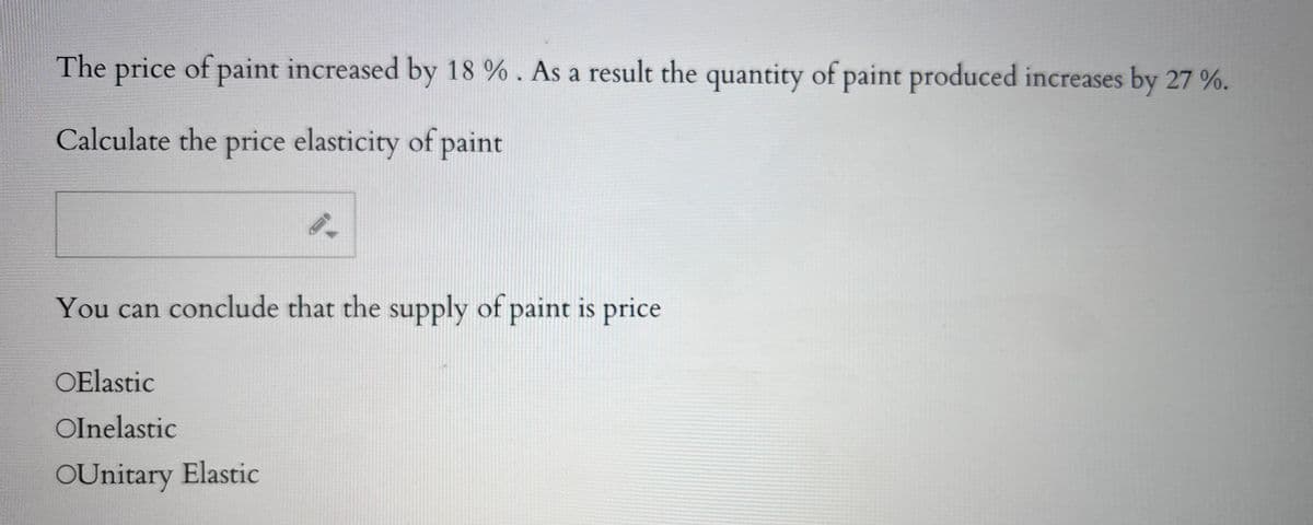 The price of paint increased by 18 %. As a result the quantity of paint produced increases by 27 %.
Calculate the price elasticity of paint
You can conclude that the supply of paint is price
OElastic
Olnelastic
OUnitary Elastic