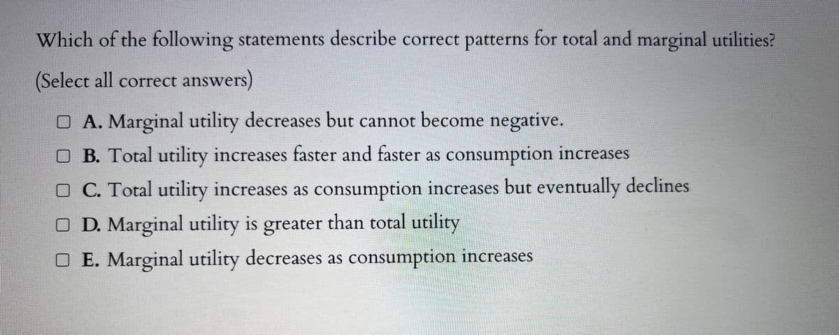 Which of the following statements describe correct patterns for total and marginal utilities?
(Select all correct answers)
□ A. Marginal utility decreases but cannot become negative.
□ B. Total utility increases faster and faster as consumption increases
OC. Total utility increases as consumption increases but eventually declines
O D. Marginal utility is greater than total utility
O E. Marginal utility decreases as consumption increases