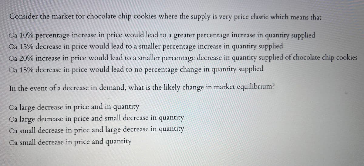 Consider the market for chocolate chip cookies where the supply is very price elastic which means that
Oa 10% percentage increase in price would lead to a greater percentage increase in quantity supplied
Oa 15% decrease in price would lead to a smaller percentage increase in quantity supplied
Oa 20% increase in price would lead to a smaller percentage decrease in quantity supplied of chocolate chip cookies
Oa 15% decrease in price would lead to no percentage change in quantity supplied
In the event of a decrease in demand, what is the likely change in market equilibrium?
Oa large decrease in price and in quantity
Oa large decrease in price and small decrease in quantity
Oa small decrease in price and large decrease in quantity
Oa small decrease in price and quantity
