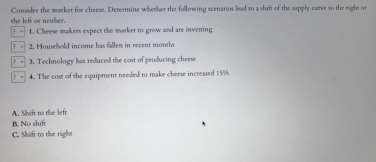 Consider the market for cheese. Determine whether the following scenarios lead to a shift of the supply curve to the right or
the left or neither.
? v 1. Cheese makers expect the market to grow and are investing
2. Household income has fallen in recent months
?
? v 3. Technology has reduced the cost of producing cheese
? 4. The cost of the equipment needed to make cheese increased 15%
A. Shift to the left
B. No shift
C. Shift to the right