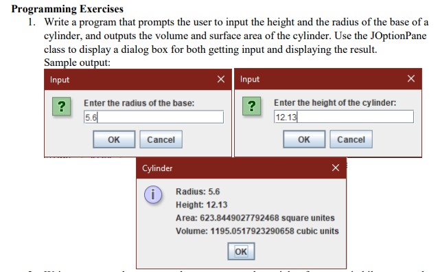 Programming Exercises
1. Write a program that prompts the user to input the height and the radius of the base of a
cylinder, and outputs the volume and surface area of the cylinder. Use the JOptionPane
class to display a dialog box for both getting input and displaying the result.
Sample output:
Input
X Input
Enter the radius of the base:
Enter the height of the cylinder:
5.6
?
12.13
OK
OK
Cancel
Cancel
Cylinder
Radius: 5.6
Height: 12.13
Area: 623.8449027792468 square unites
Volume: 1195.0517923290658 cubic units
OK
