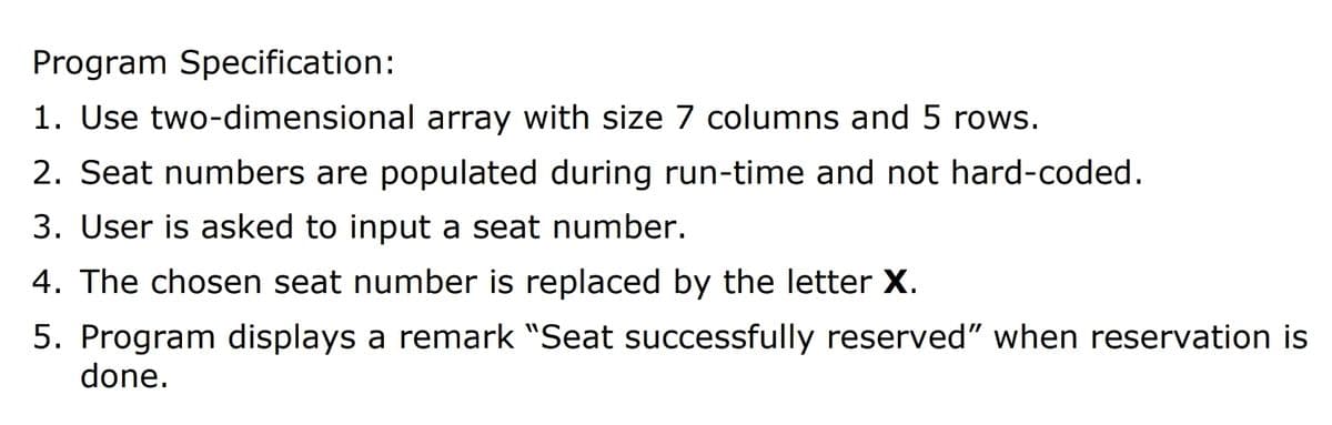 Program Specification:
1. Use two-dimensional array with size 7 columns and 5 rows.
2. Seat numbers are populated during run-time and not hard-coded.
3. User is asked to input a seat number.
4. The chosen seat number is replaced by the letter X.
5. Program displays a remark "Seat successfully reserved" when reservation is
done.
