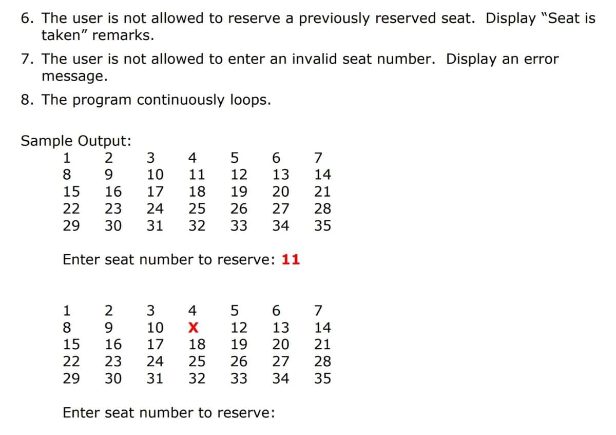 6. The user is not allowed to reserve a previously reserved seat. Display "Seat is
taken" remarks.
7. The user is not allowed to enter an invalid seat number. Display an error
message.
8. The program continuously loops.
Sample Output:
2
5
6.
13
4
7
8
9
10
11
12
14
15
16
17
18
19
20
21
22
23
24
25
26
27
28
29
30
31
32
33
34
35
Enter seat number to reserve: 11
1
2
3
4
5
7
8
9
15
10
12
13
14
16
17
18
19
20
21
22 23
24
25
26
27
28
29
30
31
32
33
34
35
Enter seat number to reserve:
