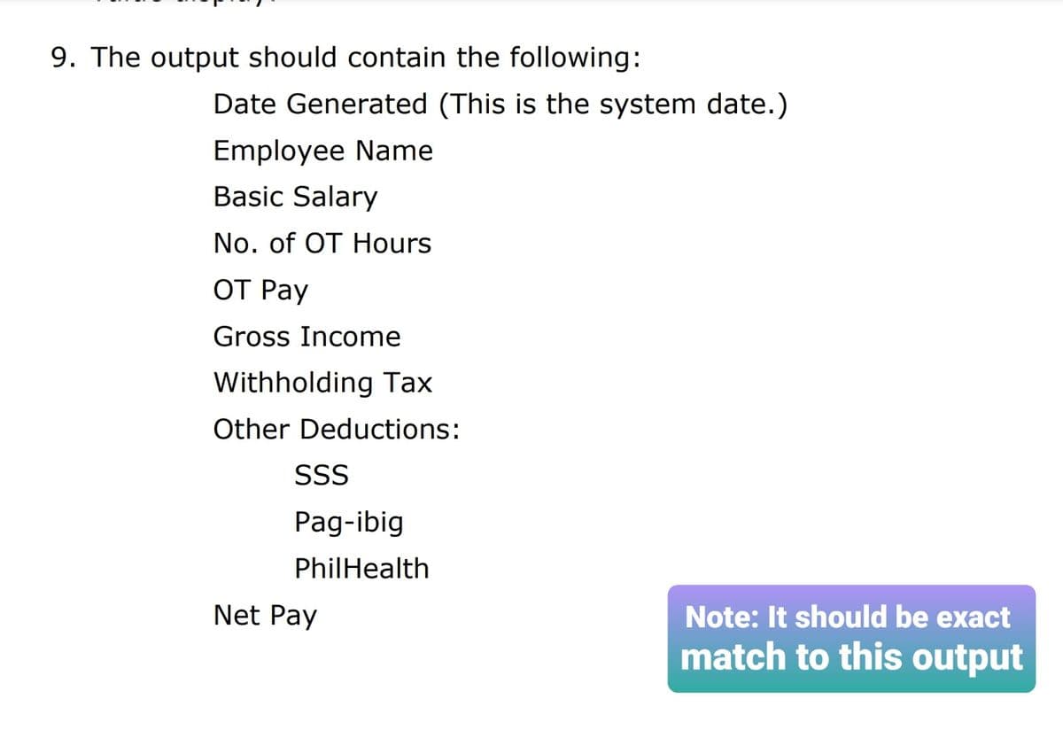 9. The output should contain the following:
Date Generated (This is the system date.)
Employee Name
Basic Salary
No. of OT Hours
ОТ Раy
Gross Income
Withholding Tax
Other Deductions:
SS
Pag-ibig
PhilHealth
Net Pay
Note: It should be exact
match to this output
