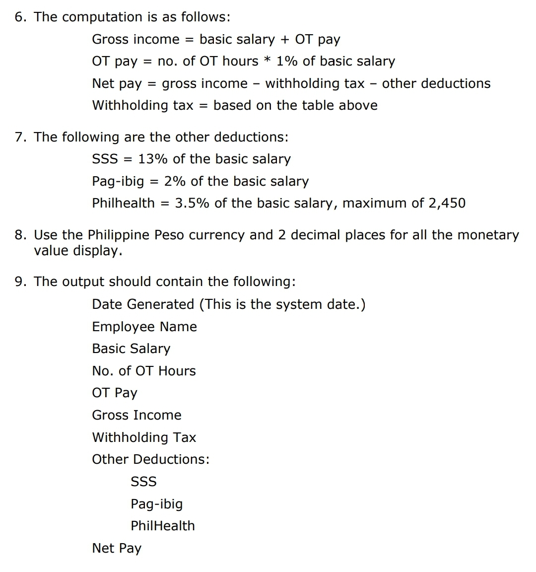 6. The computation is as follows:
Gross income
basic salary + OT pay
OT pay = no. of OT hours * 1% of basic salary
Net pay
= gross income
withholding tax
other deductions
Withholding tax =
based on the table above
7. The following are the other deductions:
SSS
13% of the basic salary
Pag-ibig = 2% of the basic salary
Philhealth
3.5% of the basic salary, maximum of 2,450
8. Use the Philippine Peso currency and 2 decimal places for all the monetary
value display.
9. The output should contain the following:
Date Generated (This is the system date.)
Employee Name
Basic Salary
No. of OT Hours
ОТ Рay
Gross Income
Withholding Tax
Other Deductions:
SSS
Pag-ibig
PhilHealth
Net Pay
