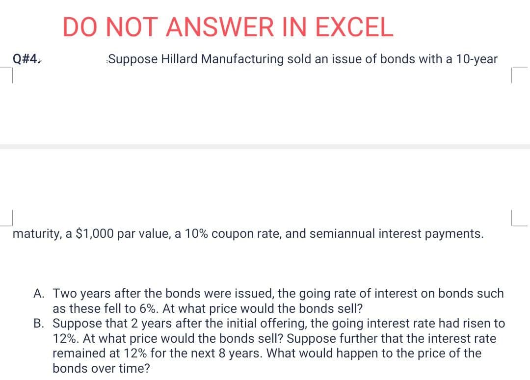 DO NOT ANSWER IN EXCEL
Q#4.
Suppose Hillard Manufacturing sold an issue of bonds with a 10-year
maturity, a $1,000 par value, a 10% coupon rate, and semiannual interest payments.
A. Two years after the bonds were issued, the going rate of interest on bonds such
as these fell to 6%. At what price would the bonds sell?
B. Suppose that 2 years after the initial offering, the going interest rate had risen to
12%. At what price would the bonds sell? Suppose further that the interest rate
remained at 12% for the next 8 years. What would happen to the price of the
bonds over time?
