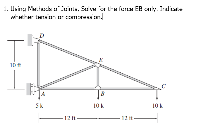 1. Using Methods of Joints, Solve for the force EB only. Indicate
whether tension or compression.
D
E
10 ft
A
В
5k
10 k
10 k
12 ft-
12 ft-
