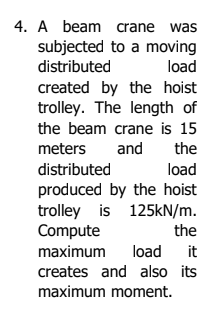 4. A beam crane was
subjected to a moving
distributed
load
created by the hoist
trolley. The length of
the beam crane is 15
meters
and
the
distributed
produced by the hoist
trolley is 125KN/m.
Compute
load
the
maximum load
it
creates and also its
maximum moment.
