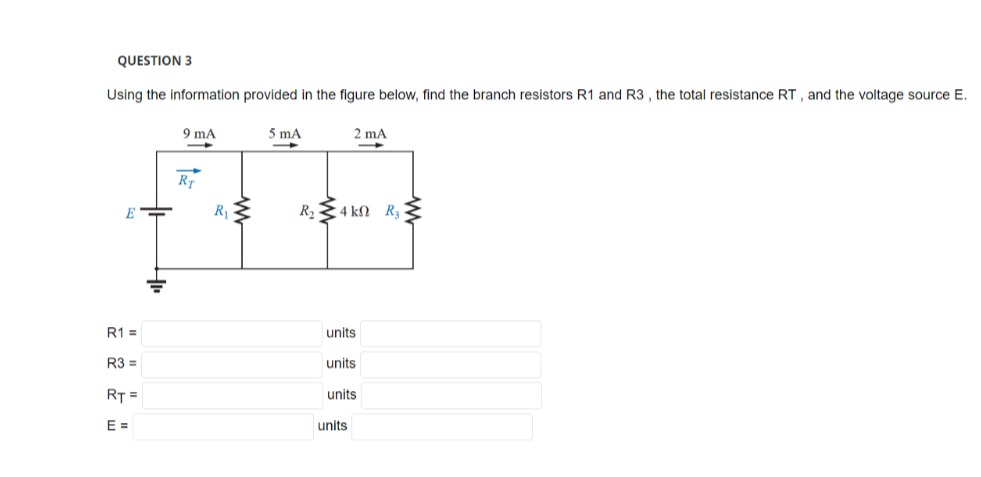 QUESTION 3
Using the information provided in the figure below, find the branch resistors R1 and R3, the total resistance RT, and the voltage source E.
E
R1 =
R3 =
RT =
E=
9 mA
Rr
R₁
5 mA
2 mA
R₂ 4 kn R₂-
units
units
units
units