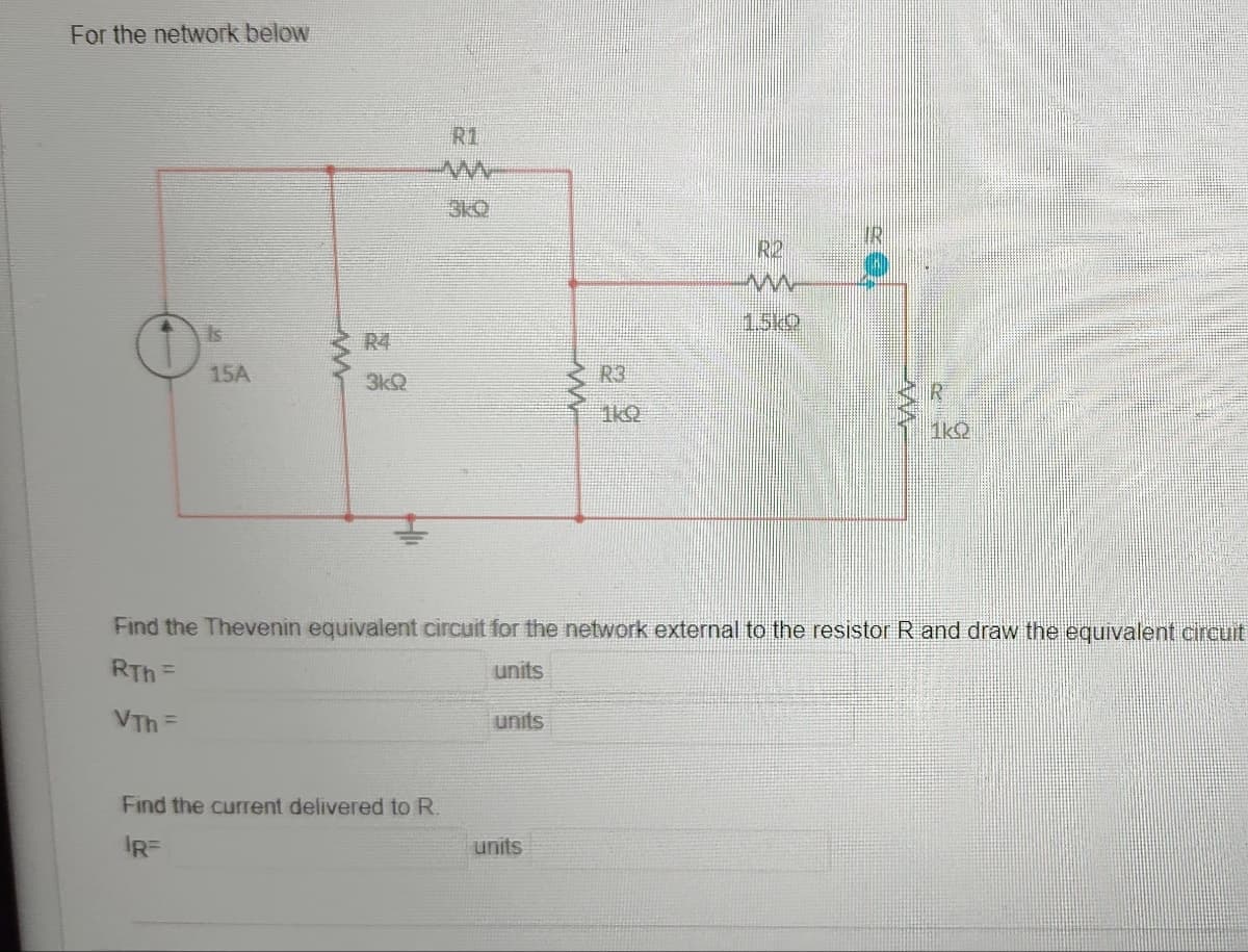 For the network below
Is
15A
ww
R4
3kQ
R1
M
3KQ
Find the current delivered to R.
IR=
units
www
units
R3
1k0
R2
m
1.5kO
Find the Thevenin equivalent circuit for the network external to the resistor R and draw the equivalent circuit
RTh=
units
VTh F
MA
1kS2