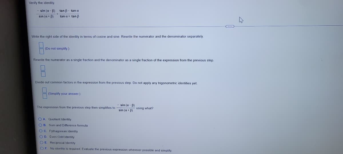 Verify the identity.
sin (a - B) tan B- tan a
sin (a + B)
tan a+ tan B
Write the right side of the identity in terms of cosine and sine. Rewrite the numerator and the denominator separately.
(Do not simplify)
Rewrite the numerator as a single fraction and the denominator as a single fraction of the expression from the previous step.
Divide out common factors in the expression from the previous step. Do not apply any trigonometric identities yet.
(Simplify your answer.)
sin (a - B)
The expression from the previous step then simplifies to
sin (a + B)
using what?
O A. Quotient Identity
O B. Sum and Difference formula
OC. Pythagorean Identity
O D. Even-Odd Identity
O E. Reciprocal Identity
O F
No identity is required. Evaluate the previous expression wherever possible and simplify.
